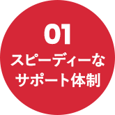 01 スピーディーなサポート体制
